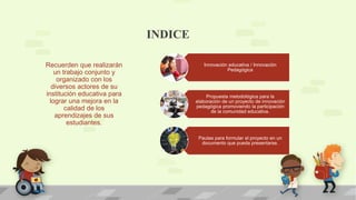 INDICE
Innovación educativa / Innovación
Pedagógica
Propuesta metodológica para la
elaboración de un proyecto de innovación
pedagógica promoviendo la participación
de la comunidad educativa.
Pautas para formular el proyecto en un
documento que pueda presentarse.
Recuerden que realizarán
un trabajo conjunto y
organizado con los
diversos actores de su
institución educativa para
lograr una mejora en la
calidad de los
aprendizajes de sus
estudiantes.
 