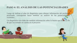 PASO 4: ELANÁLISIS DE LAS POTENCIALIDADES
Luego de realizar el plan de diagnóstico para obtener información del problema
priorizado, corresponde hacer también un análisis de las potencialidades
existentes.
Un diagnóstico nos debe dar también información sobre lo bueno que existe, a fin
de que sea tomado en cuenta en el proyecto.
 