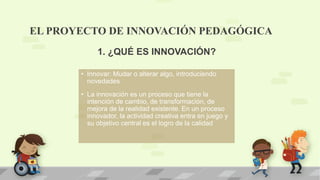 EL PROYECTO DE INNOVACIÓN PEDAGÓGICA
• Innovar: Mudar o alterar algo, introduciendo
novedades
• La innovación es un proceso que tiene la
intención de cambio, de transformación, de
mejora de la realidad existente. En un proceso
innovador, la actividad creativa entra en juego y
su objetivo central es el logro de la calidad
1. ¿QUÉ ES INNOVACIÓN?
 
