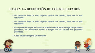 PASO 2. LA DEFINICIÓN DE LOS RESULTADOS
• Un proyecto tiene un solo objetivo central; en cambio, tiene dos o más
resultados.
• Un proyecto tiene un solo objetivo central; en cambio, tiene dos o más
resultados.
• Eso quiere decir que, así como el objetivo central nace o surge del problema
priorizado, los resultados nacen o surgen de las causas del problema
priorizado.
• Cada causa da lugar a un resultado.
 