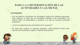PASO 1: LA DETERMINACIÓN DE LAS
ACTIVIDADES Y LAS METAS
ACTIVIDADES
• Una actividad la constituyen los principales medios que deberán ejecutarse
para asegurar el logro de los resultados definidos. Las actividades nos
indican cómo se desarrollará el proyecto y el tipo de recursos humanos
requeridos.
• ¿Cómo se determinan las actividades de un proyecto?
• Se tiene que resolver la siguiente pregunta: ¿Qué debemos hacer para
alcanzar los resultados y lograr el objetivo del proyecto?
 