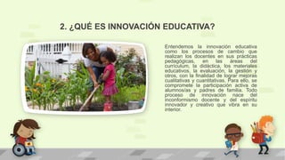 Entendemos la innovación educativa
como los procesos de cambio que
realizan los docentes en sus prácticas
pedagógicas, en las áreas del
currículum, la didáctica, los materiales
educativos, la evaluación, la gestión y
otros, con la finalidad de lograr mejoras
cualitativas y cuantitativas. Para ello, se
compromete la participación activa de
alumnos/as y padres de familia. Todo
proceso de innovación nace del
inconformismo docente y del espíritu
innovador y creativo que vibra en su
interior.
2. ¿QUÉ ES INNOVACIÓN EDUCATIVA?
 