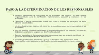 PASO 3: LA DETERMINACIÓN DE LOS RESPONSABLES
• Habiendo determinado el cronograma de las actividades del proyecto, se debe asignar
responsabilidades para la planificación, implementación, ejecución y evaluación de las
actividades.
• Determinar o asignar responsables quiere decir quién o quiénes se encargarán de llevar
adelante las actividades.
• ¿Y cómo designamos o elegimos a la persona o al grupo de personas como responsables de las
actividades?
• Hay que tener en cuenta las capacidades y las potencialidades de las personas, así como su
disposición para hacerse cargo de una determinada actividad.
• Es mejor que cada uno, de manera voluntaria, se proponga para que se sienta identificado y a
gusto con la actividad de la que se responsabiliza.
• Teniendo ya definidas las actividades y cuándo se llevarán a cabo, corresponde ahora
determinar los responsables de su planificación, ejecución y evaluación en nuestro proyecto
 