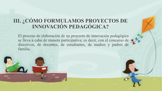 III. ¿CÓMO FORMULAMOS PROYECTOS DE
INNOVACIÓN PEDAGÓGICA?
El proceso de elaboración de un proyecto de innovación pedagógica
se lleva a cabo de manera participativa; es decir, con el concurso de
directivos, de docentes, de estudiantes, de madres y padres de
familia.
 
