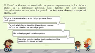 El Comité de Gestión está constituido por personas representantes de los distintos
grupos de la comunidad educativa. Estas personas han sido elegidas
democráticamente en una asamblea general. Las funciones, durante la etapa del
diseño, son:
Dirige el proceso de elaboración del proyecto de forma
participativa.
Organiza la información obtenida en los momentos
del proceso de elaboración del proyecto
Redacta el proyecto en el esquema
Socializa y sustenta el proyecto en la asamblea
general a fin de ser aprobado.
 