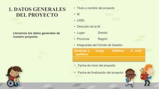• Titulo o nombre del proyecto
• IE
• UGEL
• Dirección de la IE
• Lugar: Distrito:
• Provincia Región:
• Integrantes del Cómite de Gestión:
Nombres y
apellidos
Cargo Teléfono E - mail
• Fecha de inicio del proyecto:
• Fecha de finalización del proyecto:
Llenamos los datos generales de
nuestro proyecto.
1. DATOS GENERALES
DEL PROYECTO
 