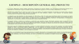 EJEMPLO – DESCRIPCIÓN GENERAL DEL PROYECTO
• El proyecto “Mejorando nuestros hábitos alimenticios: Programa de nutrición dirigido a los estudiantes de Educación Primaria de la
comunidad de Ccarahuasa” surge al constatar que existe desnutrición aguda en el 75% de niñas y niños de la I.E. N° 40404.
• Esta situación problemática se origina por varias causas. Las madres y los padres de familia, los docentes, los propios niños y algunos
factores contextuales, entre otros, favorecen la existencia de este problema. Debido a esta situación, se presentan graves
consecuencias en el desarrollo integral de los estudiantes.
• La población que será atendida con este proyecto son 550 niñas y niños. En este grupo beneficiario directo del proyecto se espera
diversificar la dieta alimenticia incorporando hortalizas y verduras. Para ello, se realizarán diversas actividades como la instalación de un
fitotoldo, de un huerto fijo a campo abierto, un galpón de cuyes y gallinas ponedoras. Asimismo, se desarrollará un programa de
capacitación a los docentes y talleres de escuelas para madres y padres de familia.
• El proyecto tendrá un sistema de monitoreo y evaluación que permitirá recoger información oportuna sobre la ejecución de las
actividades y su influencia en el logro de los objetivos y resultados. Para ello, se hará uso de instrumentos como encuestas, listas de
cotejo, guías de entrevista, entre otros. El Comité de Gestión será el encargado de realizar las acciones de monitoreo y evaluación con
la participación activa de toda la comunidad educativa.
• Para lograr que esta iniciativa sea sostenible y perdure en nuestra institución educativa, se ha previsto coordinar con la Municipalidad
Distrital, la UGEL y la Empresa Minera “Buenavista”, a fin de disponer de recursos técnicos y económicos. Asimismo, se han
establecido, con las madres y los padres de familia, roles para el cuidado de las tecnologías a implementar en la institución educativa. El
director y los docentes incorporarán en el PEI y en el PCIE capacidades, conocimientos y actitudes relacionadas a la salud, la nutrición,
el cultivo de verduras y hortalizas, y las tecnologías productivas.
• Por último, con la finalidad de que haya transparencia en la gestión del proyecto, se ha previsto rendir cuentas a la comunidad educativa
y local. Esta rendición de cuentas consistirá en convocar, en dos ocasiones, a la comunidad educativa a fin de presentar un informe de
las acciones realizadas y los recursos invertidos, así como los avances en los resultados y el objetivo central del proyecto.
 