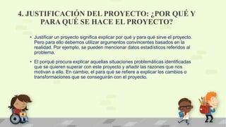 4. JUSTIFICACIÓN DEL PROYECTO: ¿POR QUÉ Y
PARA QUÉ SE HACE EL PROYECTO?
• Justificar un proyecto significa explicar por qué y para qué sirve el proyecto.
Pero para ello debemos utilizar argumentos convincentes basados en la
realidad. Por ejemplo, se pueden mencionar datos estadísticos referidos al
problema.
• El porqué procura explicar aquellas situaciones problemáticas identificadas
que se quieren superar con este proyecto y añadir las razones que nos
motivan a ello. En cambio, el para qué se refiere a explicar los cambios o
transformaciones que se conseguirán con el proyecto.
 