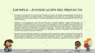 EJEMPLO – JUSTIFICACIÓN DEL PROYECTO
• El proyecto “Los niños de la comunidad de Shirapata, en Chavín, desarrollan sus capacidades comunicativas
por medio de actividades de Cuenta cuentos”, que implementaremos en la I.E. 80775 del distrito de Chavín, de
la provincia de Huari, en la Región Ancash, es importante en la medida en que pretende desarrollar la
expresión oral, la comprensión lectora y la producción de textos escritos en los estudiantes de III, IV y V ciclo
de Nivel Primaria.
• Sabemos que el lenguaje es una función compleja que nos permite expresar y percibir estados afectivos,
cognitivos y procedimentales. Esto se hace a través de signos acústicos, gráficos y/o gestuales. La
comunicación es parte de la vida y, como tal, merece ser atendida en su real y compleja dimensión, pues es la
base sobre la cual se construyen los aprendizajes de las diversas áreas curriculares, tan necesarias en el
desarrollo integral de los estudiantes. Los niños comprenden y producen textos, orales y escritos, en todo
momento: en la casa, en la escuela, en el juego con sus pares… Por esa razón, tenemos que ofrecerles las
herramientas necesarias para que desarrollen las habilidades emisoras y receptoras. Así participarán en
procesos comunicativos eficaces y eficientes.
• De acuerdo con el diagnóstico realizado en nuestra institución educativa, existe una información preocupante
respecto a los niveles de desarrollo de las habilidades comunicativas de nuestros estudiantes. Por ejemplo, el
40% de nuestros estudiantes no comprende textos funcionales; el 60% no produce textos coherentes ni
cohesionados en castellano; y el 60% no expresa oralmente sus ideas ni sus sentimientos con claridad. Es
imprescindible que esta situación sea revertida con la mayor brevedad, pero siguiendo un proceso seguro.
 