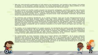 • Más aún, esta situación problemática no sólo afecta a los estudiantes, sino también a las madres y los padres
de familia y a los docentes, quienes asumen con mucha preocupación este hecho. Este problema no sólo
constituye una circunstancia de orden educativo, sino también de nivel socio-cultural
• En este contexto se inscribe nuestro proyecto de innovación pedagógica, que busca superar esta situación
deficitaria en un porcentaje importante de los estudiantes de nuestra institución educativa. Es decir, quiere
conseguir que los estudiantes desde 1º hasta 6° Grado alcancen niveles de expresión oral, de comprensión y
producción de textos acordes con su desarrollo bio-psico-social. Este desempeño, finalmente, les permitirá
actuar competentemente en diversos espacios.
• No enfrentar este problema identificado, en su debido momento, hará que el ciclo intergeneracional de la
pobreza permanezca desde abuelos, padres hasta hijos. Dicha población padeció y padece las mismas
dificultades que obstaculizaron y obstaculizan su desarrollo personal, familiar y social. Si no se implementara
este proyecto, los estudiantes verían disminuidas sus aspiraciones de salir adelante y alcanzar sus metas, los
docentes asumirían como argumento un factor de contexto difícil o imposible de superar, y las madres y los
padres de familia constatarían que la institución educativa no ha hecho mucho por lograr que sus hijos “no
sean como ellos”.
• En cambio, con la implementación de nuestro proyecto, los estudiantes de nuestra escuela desarrollarán sus
capacidades comunicativas; ello les permitirá interactuar en su vida cotidiana y desarrollar los contenidos y
capacidades en otras áreas curriculares. De ese modo, se sentirán más satisfechos con su propio desempeño
y su autoestima será sobrevalorada por ellos mismos. Entonces, serán personas seguras y conformes
consigo mismas, estimuladas para afrontar todo tipo de situaciones en su vida.
• En consecuencia, se hace necesario contar con el apoyo efectivo del FONDEP y de la propia institución
educativa para revertir esta situación problemática, más aún, si se considera que los estudiantes tienen
derecho a una educación de calidad, derecho consagrado en la legislación educativa vigente como la Ley
General de Educación Nº 28044, el Proyecto Educativo Nacional, el Proyecto Educativo Regional, el Proyecto
Educativo Local y el Proyecto Educativo Institucional, así como en las Directivas emitidas por la Unidad de
Gestión Educativa Local y la Dirección Regional de Educación.
 