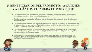 5. BENEFICIARIOS DEL PROYECTO: ¿A QUIÉNES
Y A CUÁNTOS ATENDERÁ EL PROYECTO?
• Los beneficiarios son estudiantes, docentes, madres y padres de familia, autoridades,
entre otros miembros de la comunidad educativa.
• Son las personas que se beneficiarán con la ejecución del proyecto, tanto directa como
indirectamente.
• Los beneficiarios directos son aquellas personas en las que se focaliza la intervención del
proyecto; mientras que los beneficiarios indirectos también se benefician pese a no ser el
público a quien va dirigido el proyecto.
• Los beneficiarios directos forman parte del grupo objetivo sobre el cual se focalizará la
intervención del proyecto. Es decir, participan en las actividades del proyecto, cuyo fin es
lograr cambios o transformaciones.
• En cambio, los beneficiarios indirectos no están comprendidos en las actividades del
proyecto, pero, al estar en contacto con los beneficiarios directos, les “contagian” sus
cambios o transformaciones.
 