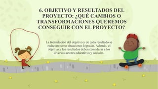 6. OBJETIVO Y RESULTADOS DEL
PROYECTO: ¿QUÉ CAMBIOS O
TRANSFORMACIONES QUEREMOS
CONSEGUIR CON EL PROYECTO?
La formulación del objetivo y de cada resultado se
redactan como situaciones logradas. Además, el
objetivo y los resultados deben considerar a los
diversos actores educativos y sociales.
 