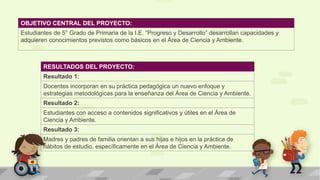 OBJETIVO CENTRAL DEL PROYECTO:
Estudiantes de 5° Grado de Primaria de la I.E. “Progreso y Desarrollo” desarrollan capacidades y
adquieren conocimientos previstos como básicos en el Área de Ciencia y Ambiente.
RESULTADOS DEL PROYECTO:
Resultado 1:
Docentes incorporan en su práctica pedagógica un nuevo enfoque y
estrategias metodológicas para la enseñanza del Área de Ciencia y Ambiente.
Resultado 2:
Estudiantes con acceso a contenidos significativos y útiles en el Área de
Ciencia y Ambiente.
Resultado 3:
Madres y padres de familia orientan a sus hijas e hijos en la práctica de
hábitos de estudio, específicamente en el Área de Ciencia y Ambiente.
 