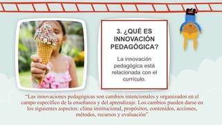 “Las innovaciones pedagógicas son cambios intencionales y organizados en el
campo específico de la enseñanza y del aprendizaje. Los cambios pueden darse en
los siguientes aspectos: clima institucional, propósitos, contenidos, acciones,
métodos, recursos y evaluación”
3. ¿QUÉ ES
INNOVACIÓN
PEDAGÓGICA?
La innovación
pedagógica está
relacionada con el
currículo.
 