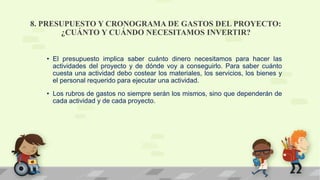 8. PRESUPUESTO Y CRONOGRAMA DE GASTOS DEL PROYECTO:
¿CUÁNTO Y CUÁNDO NECESITAMOS INVERTIR?
• El presupuesto implica saber cuánto dinero necesitamos para hacer las
actividades del proyecto y de dónde voy a conseguirlo. Para saber cuánto
cuesta una actividad debo costear los materiales, los servicios, los bienes y
el personal requerido para ejecutar una actividad.
• Los rubros de gastos no siempre serán los mismos, sino que dependerán de
cada actividad y de cada proyecto.
 