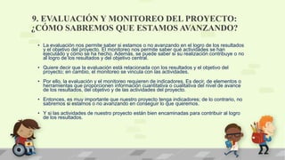 9. EVALUACIÓN Y MONITOREO DEL PROYECTO:
¿CÓMO SABREMOS QUE ESTAMOS AVANZANDO?
• La evaluación nos permite saber si estamos o no avanzando en el logro de los resultados
y el objetivo del proyecto. El monitoreo nos permite saber qué actividades se han
ejecutado y cómo se ha hecho. Además, se puede saber si su realización contribuye o no
al logro de los resultados y del objetivo central.
• Quiere decir que la evaluación está relacionada con los resultados y el objetivo del
proyecto; en cambio, el monitoreo se vincula con las actividades.
• Por ello, la evaluación y el monitoreo requieren de indicadores. Es decir, de elementos o
herramientas que proporcionen información cuantitativa o cualitativa del nivel de avance
de los resultados, del objetivo y de las actividades del proyecto.
• Entonces, es muy importante que nuestro proyecto tenga indicadores; de lo contrario, no
sabremos si estamos o no avanzando en conseguir lo que queremos.
• Y si las actividades de nuestro proyecto están bien encaminadas para contribuir al logro
de los resultados.
 
