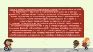 Desde el proyecto concebimos a la evaluación como un proceso formativo de toma
de decisiones cuyo objetivo es el mejoramiento permanente de la actividad
educativa. El monitoreo es para nosotros la acción que periódicamente identifica los
niveles de avance de las actividades programadas en función de los resultados
previstos; nos reporta información para realizar reajustes en el diseño e
implementación de las actividades previstas en el proyecto.
El monitoreo de las actividades será mensual y la evaluación tendrá dos momentos:
uno al término del primer trimestre y el otro al finalizar el proyecto. Para ambos
procesos se diseñarán instrumentos que serán validados y aplicados a los diferentes
actores que intervienen en el proyecto de innovación pedagógica. El monitoreo y la
evaluación se caracterizarán por ser participativos; es decir, involucrarán en el
diseño, la ejecución y el reporte de los resultados a toda la comunidad educativa.
 
