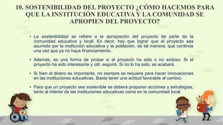 10. SOSTENIBILIDAD DEL PROYECTO ¿CÓMO HACEMOS PARA
QUE LA INSTITUCIÓN EDUCATIVA Y LA COMUNIDAD SE
APROPIEN DEL PROYECTO?
• La sostenibilidad se refiere a la apropiación del proyecto de parte de la
comunidad educativa y local. Es decir, hay que lograr que el proyecto sea
asumido por la institución educativa y la población, de tal manera, que continúe
una vez que ya no haya financiamiento.
• Además, es una forma de probar si el proyecto ha sido o no exitoso. Si el
proyecto ha sido interesante y útil, seguirá. Si no lo ha sido, se acabará.
• Si bien el dinero es importante, no siempre se requiere para hacer innovaciones
en las instituciones educativas. Basta tener una actitud favorable al cambio.
• Para que un proyecto sea sostenible se deberá proponer acciones y estrategias,
tanto al interior de las instituciones educativas como en la comunidad local.
 