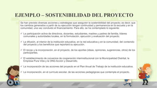 EJEMPLO – SOSTENIBILIDAD DEL PROYECTO
Se han previsto diversas acciones y estrategias que aseguren la sostenibilidad del proyecto; es decir, que
los cambios generados a partir de su ejecución tengan continuidad y permanencia en la escuela y en la
comunidad, una vez concluido el financiamiento. Para ello, se ha contemplado lo siguiente:
 La participación activa de directivos, docentes, estudiantes, madres y padres de familia, líderes
comunales y autoridades locales, en la formulación, ejecución y evaluación del proyecto.
 La difusión, al interior de la institución educativa, en la red educativa y en la comunidad, del contenido
del proyecto y los beneficios que reportará su ejecución.
 El recojo y la incorporación, en el proyecto, de los aportes (ideas, opiniones, sugerencias, otros) de los
participantes.
 El establecimiento de convenios de cooperación interinstitucional con la Municipalidad Distrital, la
Empresa Pura Vida y la ONG Acción y Desarrollo.
 La incorporación de las acciones del proyecto en el Plan Anual de Trabajo de la institución educativa.
 La incorporación, en el currículo escolar, de las acciones pedagógicas que contempla el proyecto.
 
