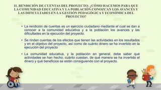 11. RENDICIÓN DE CUENTAS DEL PROYECTO: ¿CÓMO HACEMOS PARA QUE
LA COMUNIDAD EDUCATIVA Y LA POBLACIÓN CONOZCAN LOS AVANCES Y
LAS DIFICULTADES EN LA GESTIÓN PEDAGÓGICAY ECONÓMICA DEL
PROYECTO?
• La rendición de cuentas es un ejercicio ciudadano mediante el cual se dan a
conocer a la comunidad educativa y a la población los avances y las
dificultades en la ejecución del proyecto.
• Se rinden cuentas de los efectos que tienen las actividades en los resultados
y en el objetivo del proyecto, así como de cuánto dinero se ha invertido en la
ejecución del proyecto
• La comunidad educativa, y la población en general, debe saber qué
actividades se han hecho, cuánto cuestan, de qué manera se ha invertido el
dinero y qué beneficios se están consiguiendo con el proyecto.
 