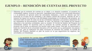 EJEMPLO – RENDICIÓN DE CUENTAS DEL PROYECTO
• Sabiendo que la rendición de cuentas es un deber y un derecho ciudadano, el proyecto ha
contemplado realizar, durante su ejecución, asambleas para informar a la comunidad educativa
y a la población en general sobre las actividades realizadas y sobre los efectos que han
producido en el logro de los resultados y del objetivo central del proyecto. Además de dar a
conocer los logros y/o avances y las dificultades presentadas en la ejecución del proyecto, se
informará sobre el costo de cada una de las actividades realizadas y se pondrá a disposición de
los interesados la documentación contable; es decir, las facturas y las boletas de los bienes
adquiridos y los servicios contratados, para su revisión. El Comité de Gestión del Proyecto ha
considerado realizar 03 reuniones para la rendición de cuentas durante la ejecución del
proyecto; por lo tanto, se efectuará una reunión cada cuatro meses. Para ello, se comunicará a
todos los miembros de la comunidad educativa a fin de contar con su participación. Es preciso
señalar que, para la realización de estas reuniones de rendición de cuentas, el Comité de
Gestión del Proyecto diseñará un plan de acción en el que especificará los objetivos, las
actividades y la metodología
La rendición de cuentas debe ser una acción permanente para
evitar malentendidos y conflictos innecesarios; sin embargo, es
mejor programar dichas reuniones. Pueden efectuarse
mensualmente, cada dos meses, cada trimestre; en fin, cuando
la institución educativa lo crea conveniente
 
