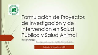 Formulación de Proyectos
de Investigación y de
intervención en Salud
Pública y Salud Animal
Hernán Málaga

Con la colaboración del Dr. Néstor Falcón

Editorial Universitaria URP

 
