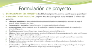 1. DENOMINACIÓN DEL PROYECTO: Es el título del proyecto, expresa aquello que se quiere hacer
2. NATURALEZA DEL PROYECTO: Conjunto de datos que explican o que describen la esencia del
proyecto.
a) Descripción del proyecto: Es la descripción detallada del proyecto, definiendo y caracterizando la idea central de lo que se
pretende realizar. Brinda una idea exacta.
b) Fundamentación o justificación: Presenta los criterios y/o razones que justifican la realización.
c) Marco institucional: Informa claramente acerca de la institución u organización que es la responsable de la planificación y
ejecución del proyecto.
d) Finalidad del proyecto: Expresa el impacto que se espera lograr con la ejecución del proyecto.
e) Objetivos: Expresa lo que se pretende alcanzar con la realización del proyecto. Responde ala pregunta ¿Para qué se hace? Se puede
formular el objetivo general y los objetivos específicos.
f) Metas: Las metas operacionalización de los objetivos, estableciendo cuanto se quiere hacer y la necesidades que se cubrirán.
g) Beneficiarios: Son los destinatarios del proyecto, ¿A quienes va dirigido?
h) Productos: Son los resultados específicos de las actividades realizadas a través del uso de los insumos planificados. Pueden ser
materiales: bienes o servicios.
i) Localización física y cobertura espacial: Consiste en determinar el área en donde se ubicará el proyecto. Responde a la pregunta
¿Dónde se hará y que abarcará? Permite indicar el lugar en que se realizará el proyecto.
Formulación de proyecto
 