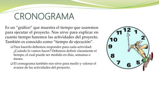 Es un “gráfico” que muestra el tiempo que usaremos
para ejecutar el proyecto. Nos sirve para explicar en
cuanto tiempo haremos las actividades del proyecto.
También es conocido como “tiempo de ejecución”.
 Para hacerlo debemos responder para cada actividad:
¿Cuándo lo vamos hacer? Debemos definir claramente el
tiempo, el cual puede ser medido en días, semanas o
meses.
 El cronograma también nos sirve para medir y valorar el
avance de las actividades del proyecto.
CRONOGRAMA
 