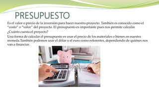 Es el valor o precio de la inversión para hacer nuestro proyecto. También es conocido como el
“costo” o “valor” del proyecto. El presupuesto es importante pues nos permite calcular.
¿Cuánto cuesta el proyecto?
Una forma de calcular el presupuesto es usar el precio de los materiales o bienes en nuestra
moneda.También podemos usar el dólar o el euro como referentes, dependiendo de quiénes nos
van a financiar.
PRESUPUESTO
 