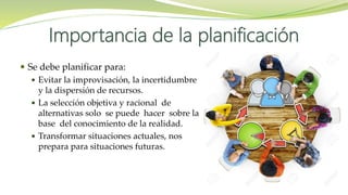Importancia de la planificación
 Se debe planificar para:
 Evitar la improvisación, la incertidumbre
y la dispersión de recursos.
 La selección objetiva y racional de
alternativas solo se puede hacer sobre la
base del conocimiento de la realidad.
 Transformar situaciones actuales, nos
prepara para situaciones futuras.
 