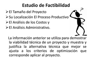 Estudio de Factibilidad
El Tamaño del Proyecto
Su Localización El Proceso Productivo
El Análisis de los Costos y
El Análisis Administrativo.
La información anterior se utiliza para demostrar
la viabilidad técnica de un proyecto y muestra y
justifica la alternativa técnica que mejor se
ajusta a los criterios de optimización que
corresponde aplicar al proyecto.
 