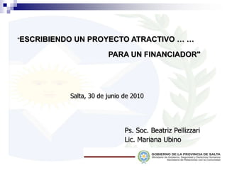 "ESCRIBIENDO UN PROYECTO ATRACTIVO … … PARA UN FINANCIADOR"  Salta, 30 de junio de 2010 Ps. Soc. Beatriz Pellizzari Lic. Mariana Ubino 