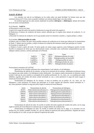 I.E.S. Politécnico de Vigo FORMULACIÓN INORGÁNICA - BACH
SALES ÁCIDAS
Los oxácidos con más de un hidrógeno no los ceden todos con igual facilidad. Se forman iones que aún
contienen átomos de H. Estos iones se pueden combinar con cationes dando lugar a las sales ácidas.
Se nombran igual que las sales neutras añadiendo los prefijos hidrógeno- o dihidrógeno- delante del nombre
de la sal neutra correspondiente.
En la fórmula: NaHCO3
a) Disociamos la sal en sus iones
A partir de la carga del catión (ión positivo) deducimos la carga del anión (ión negativo).
b) Deducimos el número de oxidación del átomo central, sabiendo que el oxígeno tiene número de oxidación -2 y el
hidrógeno +1.
c) Recordar los números de oxidación con los que pueden actuar los elementos centrales, y asignar prefijos y sufijos.
En el nombre: Hidrogenosulfito de sodio
a) Indicar cuál es el catión. De tener varios posibles números de oxidación nos lo tienen que indicar por la nomenclatura
de Stock. Y deducir por los prefijos y sufijos el número de oxidación del elemento central que participa en el anión:
b) Formular el oxácido de S+4
c) Deducir el anión a partir del ácido. El anión queda con tantas cargas negativas como hidrógenos pierde el ácido.
Escribir el compuesto de forma que sea eléctricamente neutro, colocando unos coeficientes estequiométricos que nos
indiquen cuántos cationes y aniones participan en la fórmula.
Catión Anión Nome
NaHCO3 Na+
HCO3
-
Hidrógenocarbonato de sodio
Fe(HSO4)3 Fe+3
HSO4
-
Hidrógenosulfato de hierro(III)
Ca(HSO3)2 Ca+2
HSO3
-
Hidrógenosulfito de calcio
Ca(H2PO4)2 Ca+2
H2PO4
-
Dihidrógenofosfato de calcio
K2HPO4 K+
HPO4
-2
Hidrógenofosfato de potasio
Nomenclatura sistemática de la IUPAC
Igual que en los oxácidos utilizamos dos nomenclaturas: la de adición y la de hidrógeno.
Nomenclatura de adición de los aniones: se basa en la estructura de los aniones, nombrando de diferente forma
los oxígenos que están unidos a los hidrógenos ácidos (hidroxido), los oxígenos unidos únicamente al elemento central
(oxido). Cada uno de estos nombres se acompaña de los prefijos pertinentes: di-, tri-, tetra-, etc. y se nombran por orden
alfabético seguidos del nombre del átomo central terminado en -ato, y entre paréntesis la carga del anión (según el
sistema de Ewens-Bassett).
Nomenclatura de hidrógeno de los aniones: se basa en nombrar con un prefijo: di-, tri-, tetra-, etc. los
hidrógenos y entre paréntesis los átomos que participan en el anión seguido del elemento central terminado en "-
ato",entre paréntesis también la carga del anión (según el sistema de Ewens-Bassett).
Anión Nomenclatura de adición Nomenclatura de hidrógeno
HCO3- Hidroxidodioxidocarbonato(1-) Hidrogeno(trioxidocarbonato)(1-)
H2PO4- Dihidroxidodioxidofosfato(1-) Dihidrogeno(trioxidofosfato)(1-)
HPO42- Hidroxidotrioxidofosfato(2-) Hidrogeno(tetraoxidofosfato)(2-)
HSO3- Hidroxidodioxidosulfato(1-) Hidrogeno(trioxidosulfato)(1-)
HSO4- Hidroxidotrioxidosulfato(1-) Hidrogeno(tetraoxidosulfato)(1-)
HSeO3- Hidroxidodioxidoseleniato(1-) Hidrogeno(trioxidoseleniato)(1-)
HSeO4- Hidroxidotrioxidoseleniato(1-) Hidrogeno(tetraoxidoseleniato)(1-)
Nomenclatura de adición de sales: Se escribe el nombre del anión seguido del nombre del catión, con la carga
según el sistema de Ewens-Bassett en cantiones que no tengan número de oxidación fijo.
Nomenclatura de hidrógeno de sales: Se escribe el nombre del anión sin la carga, si es necesario con los
prefijos bis, tris, tetrakis, pentakis, hexakis, etc. que nos indican la repetición del anión poliatómico. Seguido del catión,
con los prefijos di, tri, tetra, etc que nos indican la repetición del catión.
Carlos Alonso www.alonsoformula.com Páxina 10
 
