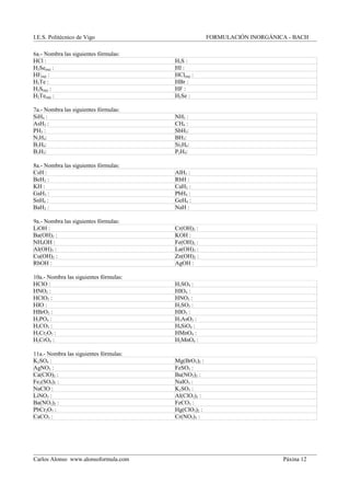 I.E.S. Politécnico de Vigo FORMULACIÓN INORGÁNICA - BACH
6a.- Nombra las siguientes fórmulas:
HCl : H2S :
H2Se(aq) : HI :
HF(aq) : HCl(aq) :
H2Te : HBr :
H2S(aq) : HF :
H2Te(aq) : H2Se :
7a.- Nombra las siguientes fórmulas:
SiH4 : NH3 :
AsH3 : CH4 :
PH3 : SbH3:
N2H4: BH3:
B2H6: Si2H6:
B3H5: P2H4:
8a.- Nombra las siguientes fórmulas:
CsH : AlH3 :
BeH2 : RbH :
KH : CaH2 :
GaH3 : PbH4 :
SnH4 : GeH4 :
BaH2 : NaH :
9a.- Nombra las siguientes fórmulas:
LiOH : Cr(OH)2 :
Ba(OH)2 : KOH :
NH4OH : Fe(OH)2 :
Al(OH)3 : La(OH)3 :
Cu(OH)2 : Zn(OH)2 :
RbOH : AgOH :
10a.- Nombra las siguientes fórmulas:
HClO : H2SO4 :
HNO2 : HIO4 :
HClO3 : HNO3 :
HIO : H2SO3 :
HBrO2 : HIO3 :
H3PO4 : H3AsO3 :
H2CO3 : H4SiO4 :
H2Cr2O7 : HMnO4 :
H2CrO4 : H2MnO4 :
11a.- Nombra las siguientes fórmulas:
K2SO4 : Mg(BrO3)2 :
AgNO3 : FeSO3 :
Ca(ClO)2 : Ba(NO3)2 :
Fe2(SO4)3 : NaIO3 :
NaClO : K2SO3 :
LiNO3 : Al(ClO3)3 :
Ba(NO2)2 : FeCO3 :
PbCr2O7 : Hg(ClO3)2 :
CaCO3 : Cr(NO3)3 :
Carlos Alonso www.alonsoformula.com Páxina 12
 