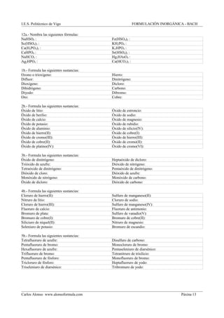 I.E.S. Politécnico de Vigo FORMULACIÓN INORGÁNICA - BACH
12a.- Nombra las siguientes fórmulas:
NaHSO4 : Fe(HSO4)2 :
Sc(HSO4)3 : KH2PO4 :
Ca(H2PO4)2 : K2HPO4 :
CaHPO4 : Sr(HSO4)2 :
NaHCO3 : Hg2HAsO4 :
Ag2HPO4 : Ca(HCO3)2 :
1b.- Formula las siguientes sustancias:
Ozono o trioxígeno: Hierro:
Difluor: Dinitrógeno:
Dioxígeno: Dicloro:
Dihidrógeno: Carbono:
Diyodo: Dibromo:
Oro: Cobre:
2b.- Formula las siguientes sustancias:
Óxido de litio: Óxido de estroncio:
Óxido de berilio: Óxido de sodio:
Óxido de calcio: Óxido de magnesio:
Óxido de potasio: Óxido de rubidio:
Óxido de aluminio: Óxido de silicio(IV):
Óxido de hierro(II): Óxido de cobre(I):
Óxido de cromo(III): Óxido de hierro(III):
Óxido de cobre(II): Óxido de cromo(II):
Óxido de platino(IV): Óxido de cromo(VI):
3b.- Formula las siguientes sustancias:
Óxido de dinitrógeno: Heptaóxido de dicloro:
Trióxido de azufre: Dióxido de nitrógeno:
Tetraóxido de dinitrógeno: Pentaóxido de dinitrógeno:
Dióxido de cloro: Dióxido de azufre:
Monóxido de nitrógeno: Monóxido de carbono:
Óxido de dicloro: Dióxido de carbono:
4b.- Formula las siguientes sustancias:
Cloruro de hierro(II): Sulfuro de manganeso(II):
Nitruro de litio: Cloruro de sodio:
Cloruro de hierro(III): Sulfuro de manganeso(IV):
Fluoruro de calcio: Fluoruro de antimonio:
Bromuro de plata: Sulfuro de vanadio(V):
Bromuro de cobre(I): Bromuro de cobre(II):
Siliciuro de níquel(II): Nitruro de magnesio:
Seleniuro de potasio: Bromuro de escandio:
5b.- Formula las siguientes sustancias:
Tetrafluoruro de azufre: Disulfuro de carbono:
Pentafluoruro de bromo: Monocloruro de bromo:
Hexafluoruro de azufre: Pentaseleniuro de diarsénico:
Trifluoruro de bromo: Tetranitruro de trisilicio:
Pentafluoruro de fósforo: Monofluoruro de bromo:
Tricloruro de fósforo: Heptafluoruro de yodo:
Triseleniuro de diarsénico: Tribromuro de yodo:
Carlos Alonso www.alonsoformula.com Páxina 13
 