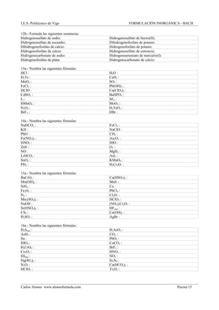 I.E.S. Politécnico de Vigo FORMULACIÓN INORGÁNICA - BACH
12b.- Formula las siguientes sustancias:
Hidrogenosulfato de sodio: Hidrogenosulfato de hierro(II):
Hidrogenosulfato de escandio: Dihidrogenofosfato de potasio:
Dihidrogenofosfato de calcio: Hidrogenofosfato de potasio:
Hidrogenofosfato de calcio: Hidrogenosulfato de estroncio:
Hidrogenocarbonato de sodio: Hidrogenoarseniato de mercurio(I):
Hidrogenofosfato de plata: Hidrogenocarbonato de calcio:
13a.- Nombra las siguientes fórmulas:
HCl : H2O :
H2Te : CaH2 :
MnO2 : SO3 :
FeCl3 : Pb(OH)2 :
HClO : Ca(ClO2)2 :
CdSO3 : BaHPO4 :
I2 : SF6 :
HMnO4 : MoO3 :
N2O4 : H2TeO3 :
BrF5 : HBr :
14a.- Nombra las siguientes fórmulas:
NaHCO3 : FeCl2 :
KH : NaClO :
PbO : CH4 :
Fe(NO3)2 : Au2O3 :
HNO2 : HIO :
ZnS : O3 :
NO : MgH2 :
LiHCO3 : AsI5 :
SnO2 : KMnO4 :
PH3 : H2Cr2O7 :
15a.- Nombra las siguientes fórmulas:
BaCrO4 : Ca(HSO3)2 :
Mn(OH)2 : MnS :
SiH4 : Ca :
Fe2O3 : PbCl4 :
N2 : Cl2O7 :
Mn2(SO4)3 : HClO2 :
NaOH : (NH4)2Cr2O7 :
Sr(HSO4)2 : HF(aq) :
CS2 : Ca(OH)2 :
H2SO3 : AgBr :
16a.- Nombra las siguientes fórmulas:
H2S(aq) : H3AsO3 :
AsH3 : CO2 :
Sn : PbO2 :
HIO4 : CuCO3 :
H2CrO4 : BrF3 :
Co2O3 : HNO3 :
HI(aq) : NO2 :
Hg(IO3)2 : Si3N4 :
N2O5 : Ca(HCO3)2 :
HClO3 : Ti2O3 :
Carlos Alonso www.alonsoformula.com Páxina 15
 
