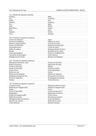 I.E.S. Politécnico de Vigo FORMULACIÓN INORGÁNICA - BACH
17a.- Nombra las siguientes fórmulas:
Cr(NO3)3 : BeH2 :
CrI3 : CuHAsO4 :
H3PO4 : NH3 :
Ni(OH)2 : Ni3(PO4)2 :
N2S5 : SbH3 :
AlH3 : PbSO3 :
Ba(H2PO4)2 : H2SO4 :
CaF2 : SnO :
NH4NO2 : HClO4 :
Cl2O : H2MnO4 :
13b.- Formula las siguientes sustancias:
Cloruro de hidrógeno: Agua:
Telururo de hidrógeno: Hidruro de calcio:
Óxido de manganeso(IV): Trióxido de azufre:
Cloruro de hierro(III): Hidróxido de plomo(II):
Ácido hipocloroso: Clorito de calcio:
Sulfito de cadmio: Hidrogenofosfato de bario:
Diyodo: Hexafluoruro de azufre:
Ácido permangánico: Óxido de molibdeno(VI):
Tetraóxido de dinitrógeno: Ácido teluroso:
Pentafluoruro de bromo: Bromuro de hidrógeno:
14b.- Formula las siguientes sustancias:
Hidrogenocarbonato de sodio: Cloruro de hierro(II):
Hidruro de potasio: Hipoclorito de sodio:
Óxido de plomo(II): Metano:
Nitrato de hierro(II): Óxido de oro(III):
Ácido nitroso: Ácido hipoyodoso:
Sulfuro de cinc: Ozono:
Monóxido de nitrógeno: Hidruro de magnesio:
Hidrógenocarbonato de litio: Pentayoduro de arsénico:
Óxido de estaño(IV): Permanganato de potasio:
Fosfano: Ácido dicrómico:
15b.- Formula las siguientes sustancias:
Cromato de bario: Hidrogenosulfito de calcio:
Hidróxido de manganeso(II): Sulfuro de manganeso(II):
Silano: Calcio:
Óxido de hierro(III): Cloruro de plomo(IV):
Dinitrógeno: Heptaóxido de dicloro:
Sulfato de manganeso(III): Ácido cloroso:
Hidróxido de sodio: Dicromato de amonio:
Hidrogenosulfato de estroncio: Ácido fluorhídrico:
Disulfuro de carbono: Hidróxido de calcio:
Ácido sulfuroso: Bromuro de plata:
Carlos Alonso www.alonsoformula.com Páxina 16
 