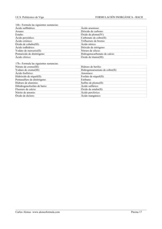 I.E.S. Politécnico de Vigo FORMULACIÓN INORGÁNICA - BACH
16b.- Formula las siguientes sustancias:
Ácido sulfhídrico: Ácido arsenioso:
Arsano: Dióxido de carbono:
Estaño: Óxido de plomo(IV):
Ácido peryódico: Carbonato de cobre(II):
Ácido crómico: Trifluoruro de bromo:
Óxido de cobalto(III): Ácido nítrico:
Ácido iodhídrico: Dióxido de nitrógeno:
Yodato de mercurio(II): Nitruro de silicio:
Pentaóxido de dinitrógeno: Hidrogenocarbonato de calcio:
Ácido clórico: Óxido de titanio(III):
17b.- Formula las siguientes sustancias:
Nitrato de cromo(III): Hidruro de berilio:
Yoduro de cromo(III): Hidrogenoarseniato de cobre(II):
Ácido fosfórico: Amoníaco:
Hidróxido de níquel(II): Fosfato de níquel(II):
Pentasulfuro de dinitrógeno: Estibano:
Hidruro de aluminio: Sulfito de plomo(II):
Dihidrogenofosfato de bario: Ácido sulfúrico:
Fluoruro de calcio: Óxido de estaño(II):
Nitrito de amonio: Ácido perclórico:
Óxido de dicloro: Ácido mangánico:
Carlos Alonso www.alonsoformula.com Páxina 17
 
