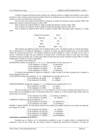 I.E.S. Politécnico de Vigo FORMULACIÓN INORGÁNICA - BACH
Cuando un elemento presenta más de un número de oxidación posible se emplean unos prefijos y unos sufijos
concretos. Como el número más elevado de posibles números de oxidación para un elemento (en los casos que vamos a
estudiar) es cuatro nos referiremos a estos casos.
Para el número de oxidación MÁS BAJO se antepone al nombre del elemento central el prefijo HIPO- (del
griego hypo, inferior) y detrás del nombre el sufijo -OSO.
Para el número de oxidación BAJO se añade al nombre del elemento central el sufijo -OSO.
Para el número de oxidación ALTO se añade al nombre del elemento central el sufijo -ICO.
Para el número de oxidación MÁS ALTO se añade el prefijo PER- (del griego hyper, superior) y el sufijo
-ICO.
Número de oxidación Ácido
Máis alto per- -ico
Alto -ico
Bajo -oso
Más bajo hipo- -oso
Otros prefijos que debemos conocer son los prefijos meta- y orto- : De algunos ácidos se conocen dos formas,
que se diferencian en el número de hidrógenos y oxígenos, de forma que parecen diferenciarse en un determinado
número de moléculas de agua H2O. Por ejemplo, tenemos dos ácidos peryódicos: el HIO4 y el H5IO6, éste es como si
tuviera 2 moléculas de agua más que el primero. El prefijo meta- se utiliza para indicar el ácido que tiene menor
contenido en agua y el prefijo orto- se utiliza para indicar el ácido que tiene mayor contenido en agua. HIO4 es el ácido
metaperyódico y H5IO6 es el ácido ortoperyódico.
Los oxácidos más comunes son:
HALÓGENOS: números de oxidación: +1, +3, +5, +7. Dan oxácidos o Cl, Br, I pero non o F.
Nº de oxidación (+1): HClO ác. hipocloroso
Nº de oxidación (+3): HClO2 ác. cloroso
Nº de oxidación (+5): HClO3 ác. clórico
Nº de oxidación (+7): HClO4 ác. perclórico
El oxácido correspondiente al número de oxidación +3 para el yodo (I) no tiene existencia real y tampoco se
conoce ningún derivado suyo.
CALCÓXENOS: números de oxidación: +4, +6. Estudiaremos los oxácidos del S, Se, Te.
Nº de oxidación (+4): H2SO3 ác. sulfuroso
Nº de oxidación (+6): H2SO4 ác. sulfúrico
NITROGENOIDEOS: números de oxidación: +3, +5. Estudiaremos los oxácidos del N, P, As.
Nº de oxidación (+3): HNO2 ác. nitroso
Nº de oxidación (+5): HNO3 ác. nítrico
Hay que recordar que los oxácidos de P e As son distintos a los de N ya que el número de H que llevan es 3.
Estos ácidos con dos hidrógenos más, se denominan ácidos orto-, aunque no es muy utilizado dicho prefijo, pues los
ácidos meta no se conocen.
Nº de oxidación (+3): H3PO3 ác. fosforoso o fosfónico
Nº de oxidación (+5): H3PO4 ác. fosfórico
CARBONO Y SILICIO: número de oxidación: +4.
Nº de oxidación (+4): H2CO3 ác. carbónico (?)
Nº de oxidación (+4): H4SiO4 ác. ortosilícico
CROMO Y MANGANESO: No sólo forman ácidos los no metales sino también muchos de los metales de transición,
por ejemplo el Cr y Mn.
Nº de oxidación (+6): H2CrO4 ác. crómico
Nº de oxidación (+6): H2Cr2O7 ác. dicrómico
Nº de oxidación (+6): H2MnO4 ác. mangánico
Nº de oxidación (+7): HMnO4 ác. permangánico
Nomenclatura sistemática de la IUPAC:
Recuerda que el objetivo de la nomenclatura sistemática es que el nombre refleje la composición del
compuesto, y hoy en día se pide más, que incluso refleje la composición estructural del compuesto. Así para los
Carlos Alonso www.alonsoformula.com Páxina 6
 