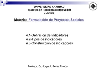UNIVERSIDAD ANAHUAC Maestría en Responsabilidad Social CLARES   Profesor: Dr. Jorge A. Pérez Pineda Materia:  Formulación de Proyectos Sociales 4.1-Definición de Indicadores 4.2-Tipos de indicadores  4.3- Construcción de indicadores  