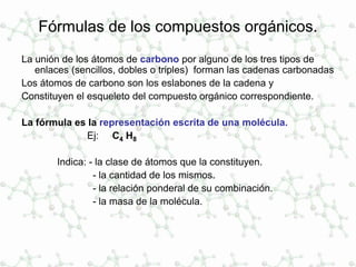 Fórmulas de los compuestos orgánicos.
La unión de los átomos de carbono por alguno de los tres tipos de
enlaces (sencillos, dobles o triples) forman las cadenas carbonadas
Los átomos de carbono son los eslabones de la cadena y
Constituyen el esqueleto del compuesto orgánico correspondiente.
La fórmula es la representación escrita de una molécula.
Ej: C4 H8
Indica: - la clase de átomos que la constituyen.
- la cantidad de los mismos.
- la relación ponderal de su combinación.
- la masa de la molécula.
 