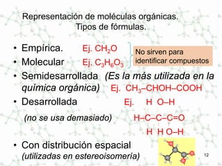 12
Representación de moléculas orgánicas.
Tipos de fórmulas.
• Empírica. Ej. CH2O
• Molecular Ej. C3H6O3
• Semidesarrollada (Es la más utilizada en la
química orgánica) Ej. CH3–CHOH–COOH
• Desarrollada Ej. H O–H
 
(no se usa demasiado) H–C–C–C=O
  
H H O–H
• Con distribución espacial
(utilizadas en estereoisomería)
No sirven para
identificar compuestos
 