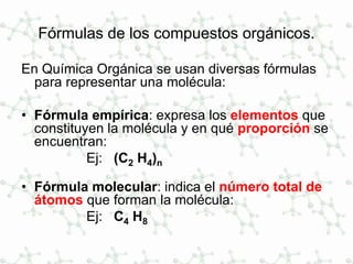 Fórmulas de los compuestos orgánicos.
En Química Orgánica se usan diversas fórmulas
para representar una molécula:
• Fórmula empírica: expresa los elementos que
constituyen la molécula y en qué proporción se
encuentran:
Ej: (C2 H4)n
• Fórmula molecular: indica el número total de
átomos que forman la molécula:
Ej: C4 H8
 