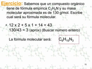 15
Ejercicio: Sabemos que un compuesto orgánico
tiene de fórmula empírica C2H5N y su masa
molecular aproximada es de 130 g/mol. Escribe
cual será su fórmula molecular.
• 12 x 2 + 5 x 1 + 14 = 43
130/43 = 3 (aprox) (Buscar número entero)
La fórmula molecular será: C6H15N3
 