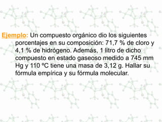 Ejemplo: Un compuesto orgánico dio los siguientes
porcentajes en su composición: 71,7 % de cloro y
4,1 % de hidrógeno. Además, 1 litro de dicho
compuesto en estado gaseoso medido a 745 mm
Hg y 110 ºC tiene una masa de 3,12 g. Hallar su
fórmula empírica y su fórmula molecular.
 