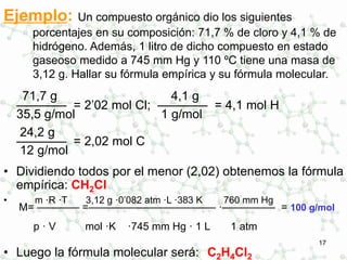 17
Ejemplo: Un compuesto orgánico dio los siguientes
porcentajes en su composición: 71,7 % de cloro y 4,1 % de
hidrógeno. Además, 1 litro de dicho compuesto en estado
gaseoso medido a 745 mm Hg y 110 ºC tiene una masa de
3,12 g. Hallar su fórmula empírica y su fórmula molecular.
71,7 g 4,1 g
———— = 2’02 mol Cl; ———— = 4,1 mol H
35,5 g/mol 1 g/mol
24,2 g
———— = 2,02 mol C
12 g/mol
• Dividiendo todos por el menor (2,02) obtenemos la fórmula
empírica: CH2Cl
• m ·R ·T 3,12 g ·0’082 atm ·L ·383 K 760 mm Hg
M= ———— =———————————— ·————— = 100 g/mol
p · V mol ·K ·745 mm Hg · 1 L 1 atm
• Luego la fórmula molecular será: C2H4Cl2
 