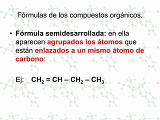 Fórmulas de los compuestos orgánicos.
• Fórmula semidesarrollada: en ella
aparecen agrupados los átomos que
están enlazados a un mismo átomo de
carbono:
Ej: CH2 = CH – CH2 – CH3
 