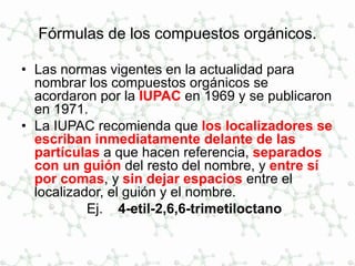 Fórmulas de los compuestos orgánicos.
• Las normas vigentes en la actualidad para
nombrar los compuestos orgánicos se
acordaron por la IUPAC en 1969 y se publicaron
en 1971.
• La IUPAC recomienda que los localizadores se
escriban inmediatamente delante de las
partículas a que hacen referencia, separados
con un guión del resto del nombre, y entre sí
por comas, y sin dejar espacios entre el
localizador, el guión y el nombre.
Ej. 4-etil-2,6,6-trimetiloctano
 