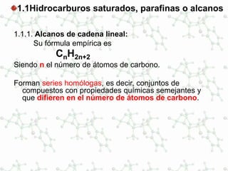 1.1Hidrocarburos saturados, parafinas o alcanos
1.1.1. Alcanos de cadena lineal:
Su fórmula empírica es
CnH2n+2
Siendo n el número de átomos de carbono.
Forman series homólogas, es decir, conjuntos de
compuestos con propiedades químicas semejantes y
que difieren en el número de átomos de carbono.
 