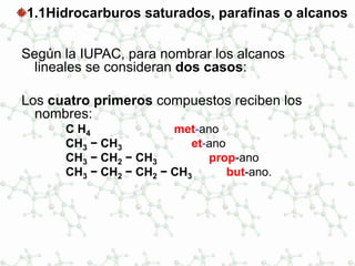 1.1Hidrocarburos saturados, parafinas o alcanos
Según la IUPAC, para nombrar los alcanos
lineales se consideran dos casos:
Los cuatro primeros compuestos reciben los
nombres:
C H4 met-ano
CH3 − CH3 et-ano
CH3 − CH2 − CH3 prop-ano
CH3 − CH2 − CH2 − CH3 but-ano.
 